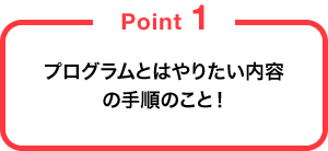 プログラムとはやりたい内容の手順のこと！