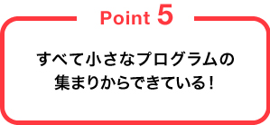 すべて小さなプログラムの集まりからできている！